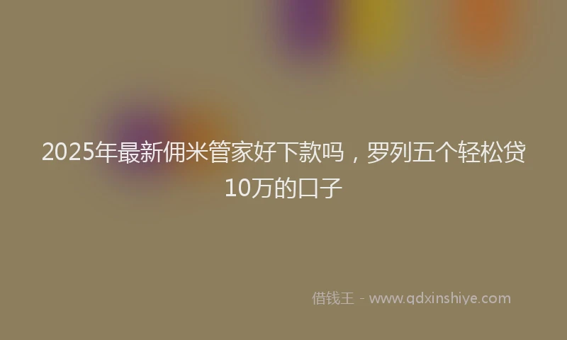 2025年最新佣米管家好下款吗，罗列五个轻松贷10万的口子