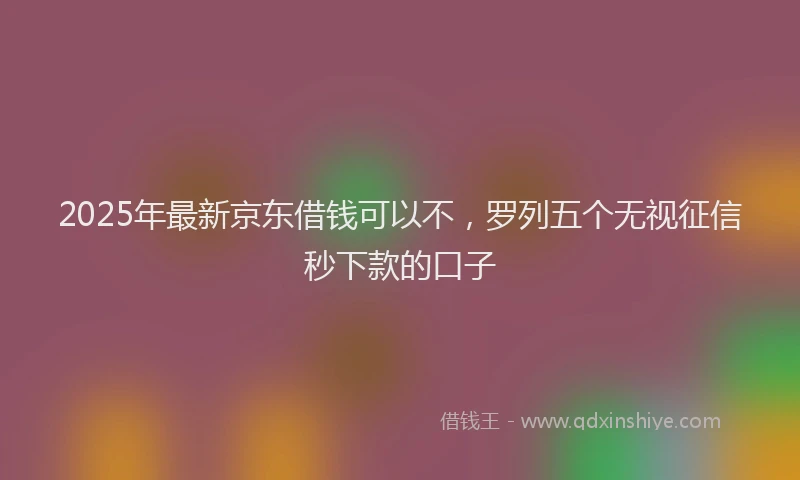 2025年最新京东借钱可以不，罗列五个无视征信秒下款的口子