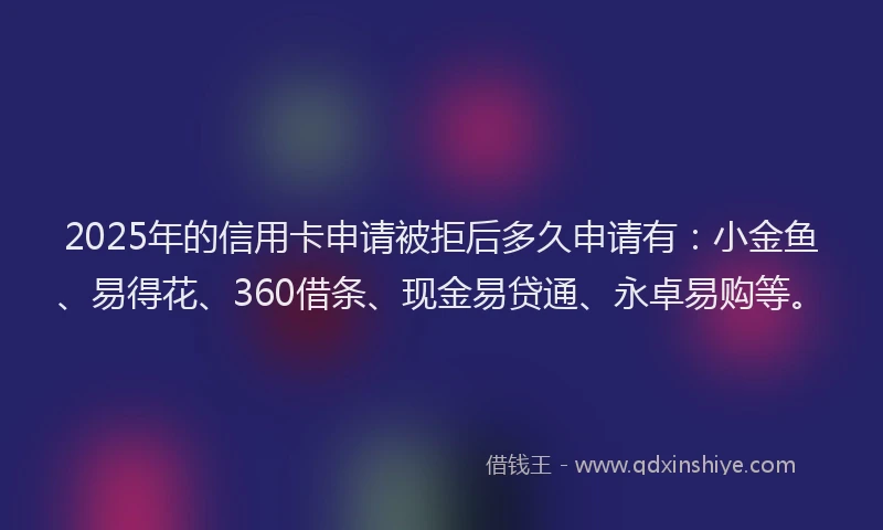 2025年的信用卡申请被拒后多久申请有：小金鱼、易得花、360借条、现金易贷通、永卓易购等。