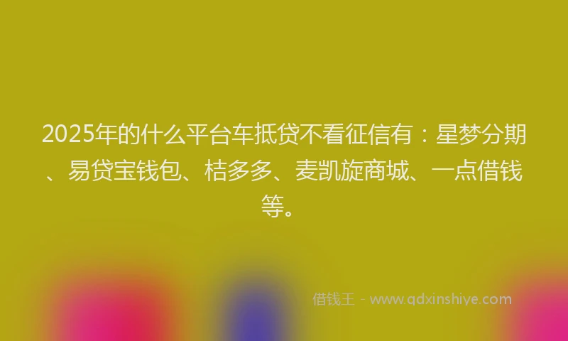 2025年的什么平台车抵贷不看征信有：星梦分期、易贷宝钱包、桔多多、麦凯旋商城、一点借钱等。