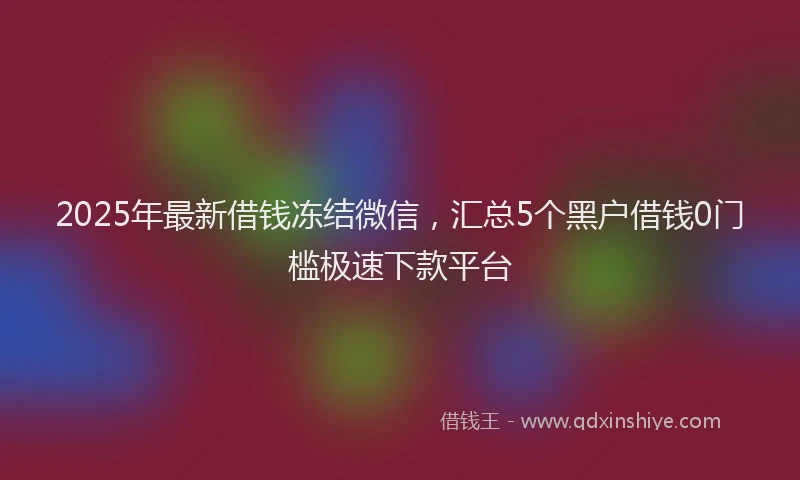 2025年最新借钱冻结微信，汇总5个黑户借钱0门槛极速下款平台
