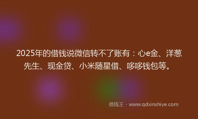 2025年的借钱说微信转不了账有：心e金、洋葱先生、现金贷、小米随星借、哆哆钱包等。