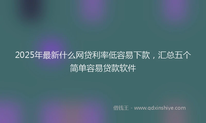 2025年最新什么网贷利率低容易下款，汇总五个简单容易贷款软件