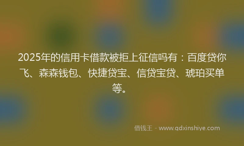 2025年的信用卡借款被拒上征信吗有：百度贷你飞、森森钱包、快捷贷宝、信贷宝贷、琥珀买单等。