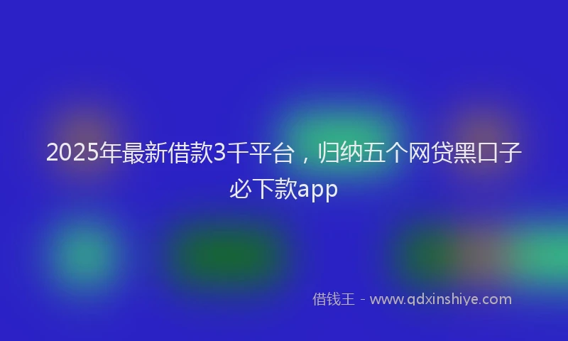 2025年最新借款3千平台，归纳五个网贷黑口子必下款app