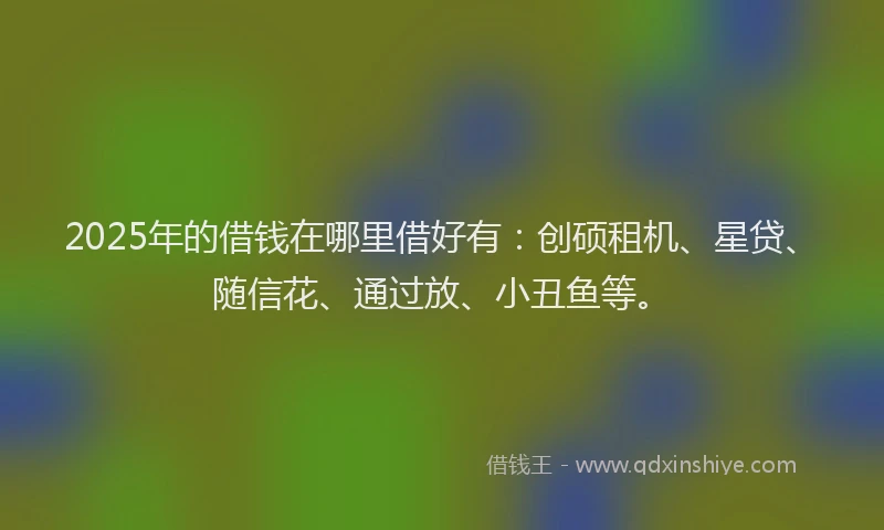 2025年的借钱在哪里借好有：创硕租机、星贷、随信花、通过放、小丑鱼等。