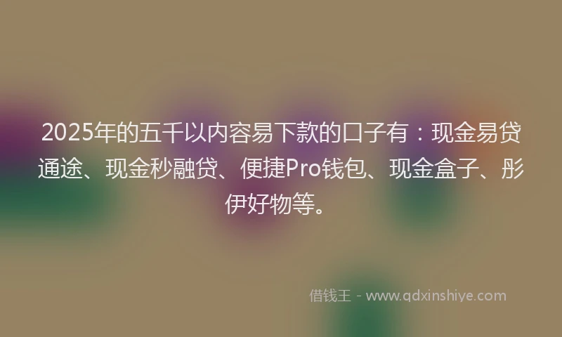 2025年的五千以内容易下款的口子有：现金易贷通途、现金秒融贷、便捷Pro钱包、现金盒子、彤伊好物等。