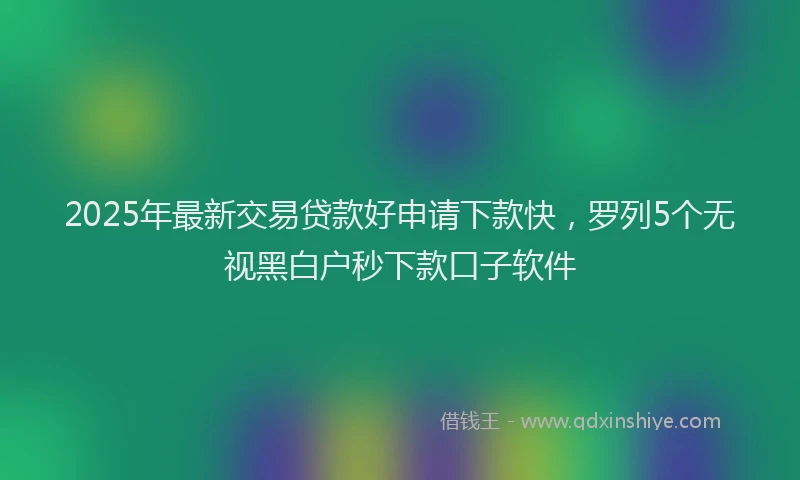 2025年最新交易贷款好申请下款快，罗列5个无视黑白户秒下款口子软件