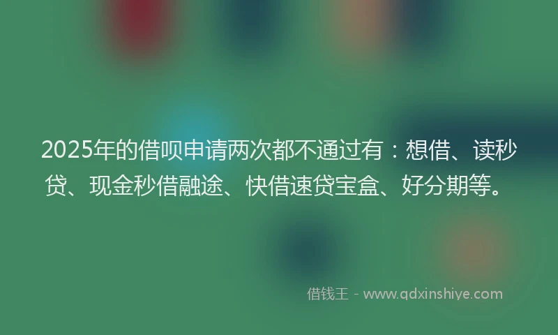 2025年的借呗申请两次都不通过有：想借、读秒贷、现金秒借融途、快借速贷宝盒、好分期等。