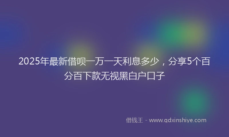 2025年最新借呗一万一天利息多少，分享5个百分百下款无视黑白户口子