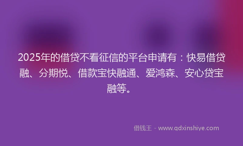 2025年的借贷不看征信的平台申请有：快易借贷融、分期悦、借款宝快融通、爱鸿森、安心贷宝融等。