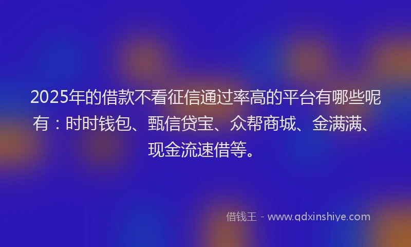2025年的借款不看征信通过率高的平台有哪些呢有：时时钱包、甄信贷宝、众帮商城、金满满、现金流速借等。