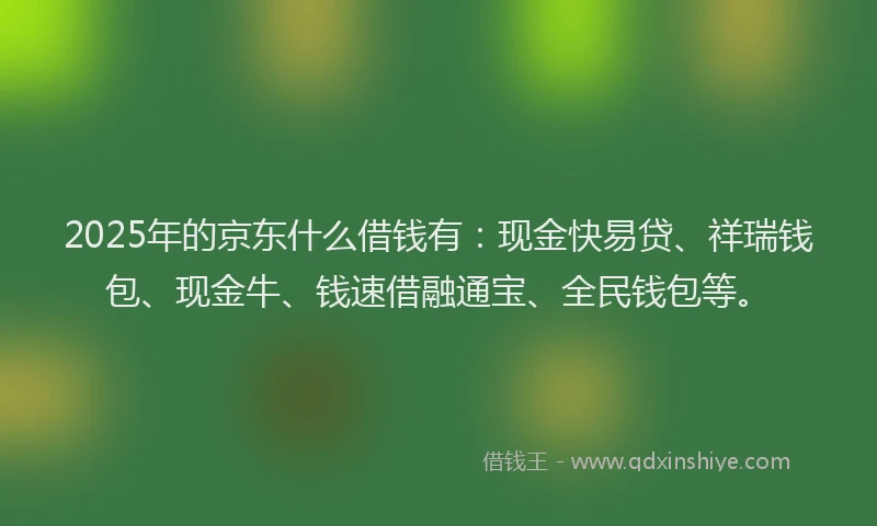 2025年的京东什么借钱有：现金快易贷、祥瑞钱包、现金牛、钱速借融通宝、全民钱包等。