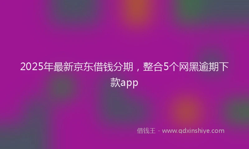 2025年最新京东借钱分期，整合5个网黑逾期下款app
