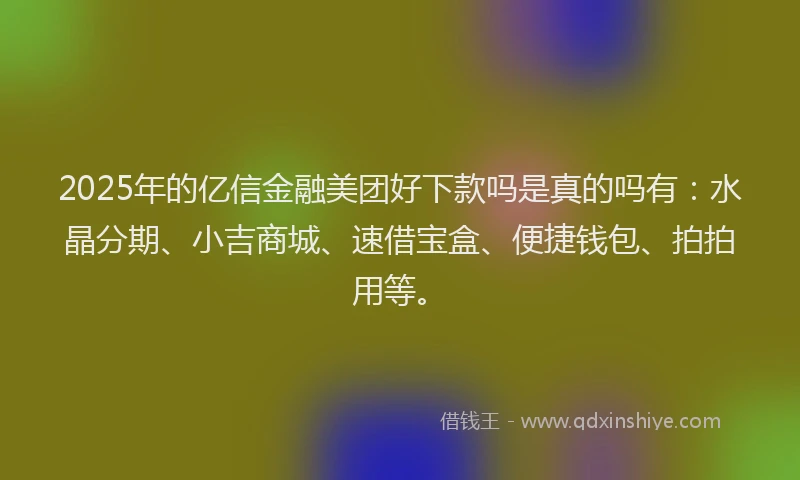 2025年的亿信金融美团好下款吗是真的吗有：水晶分期、小吉商城、速借宝盒、便捷钱包、拍拍用等。