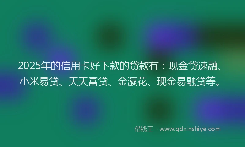 2025年的信用卡好下款的贷款有：现金贷速融、小米易贷、天天富贷、金瀛花、现金易融贷等。