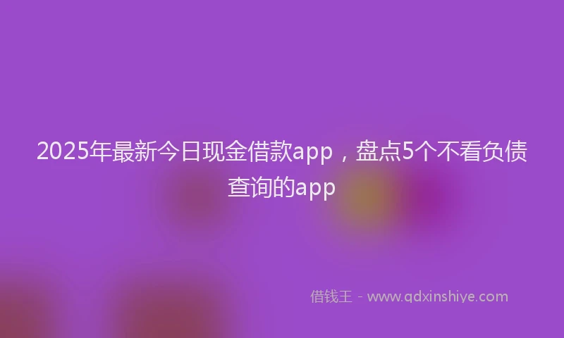 2025年最新今日现金借款app，盘点5个不看负债查询的app