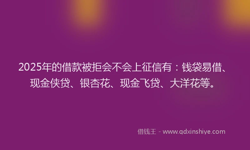 2025年的借款被拒会不会上征信有：钱袋易借、现金侠贷、银杏花、现金飞贷、大洋花等。