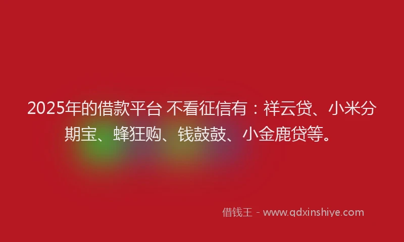 2025年的借款平台 不看征信有：祥云贷、小米分期宝、蜂狂购、钱鼓鼓、小金鹿贷等。