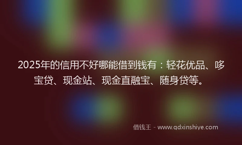 2025年的信用不好哪能借到钱有：轻花优品、哆宝贷、现金站、现金直融宝、随身贷等。