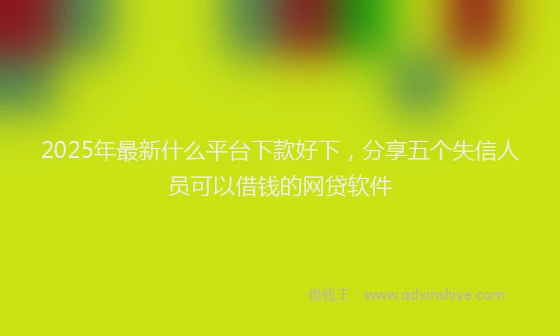 2025年最新什么平台下款好下，分享五个失信人员可以借钱的网贷软件