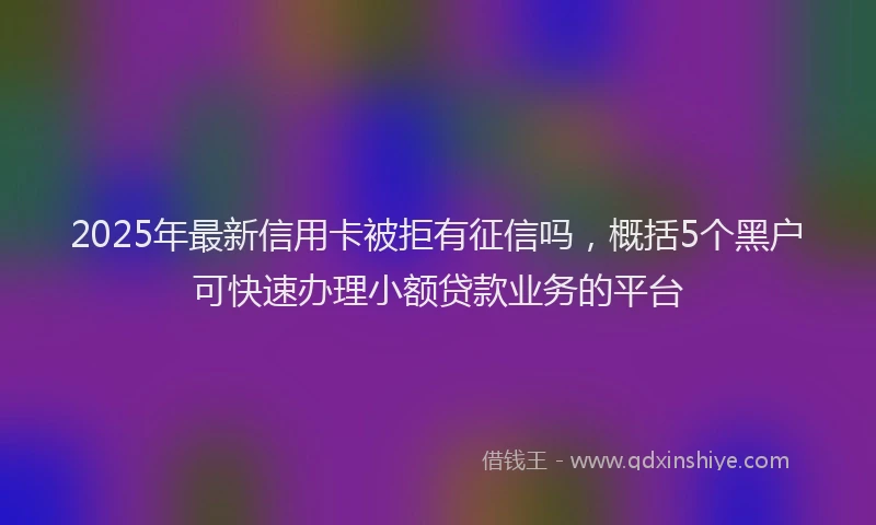 2025年最新信用卡被拒有征信吗，概括5个黑户可快速办理小额贷款业务的平台