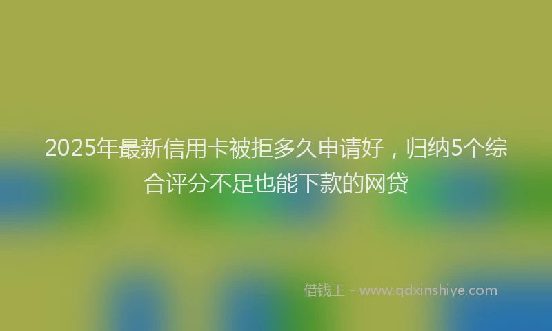 2025年最新信用卡被拒多久申请好，归纳5个综合评分不足也能下款的网贷