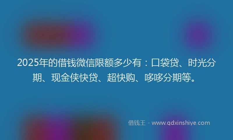 2025年的借钱微信限额多少有：口袋贷、时光分期、现金侠快贷、超快购、哆哆分期等。