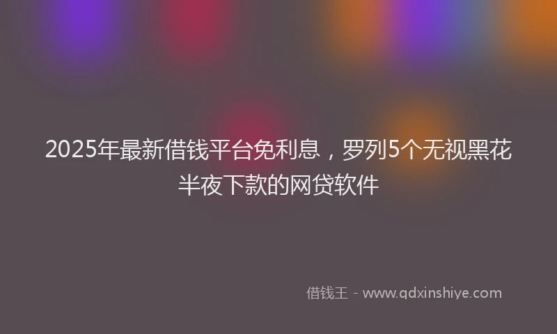 2025年最新借钱平台免利息，罗列5个无视黑花半夜下款的网贷软件