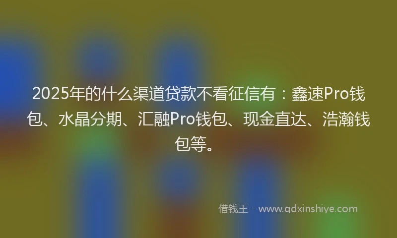 2025年的什么渠道贷款不看征信有：鑫速Pro钱包、水晶分期、汇融Pro钱包、现金直达、浩瀚钱包等。