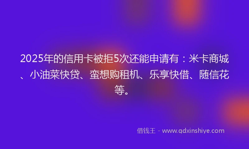 2025年的信用卡被拒5次还能申请有：米卡商城、小油菜快贷、蛮想购租机、乐享快借、随信花等。