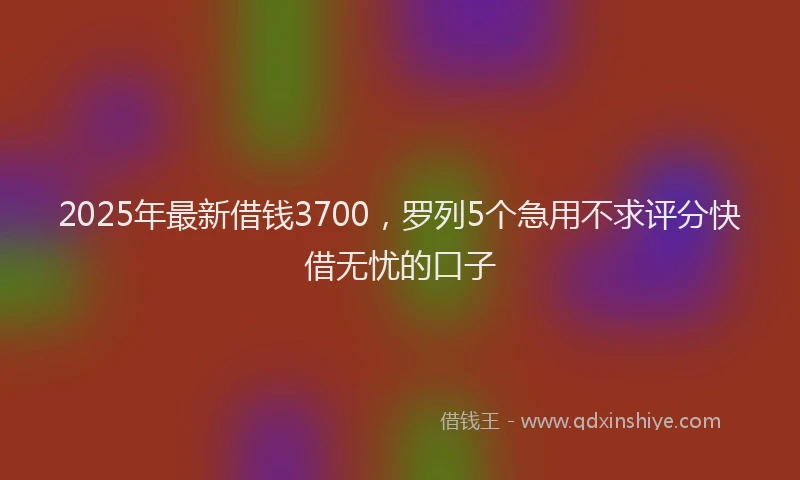 2025年最新借钱3700，罗列5个急用不求评分快借无忧的口子