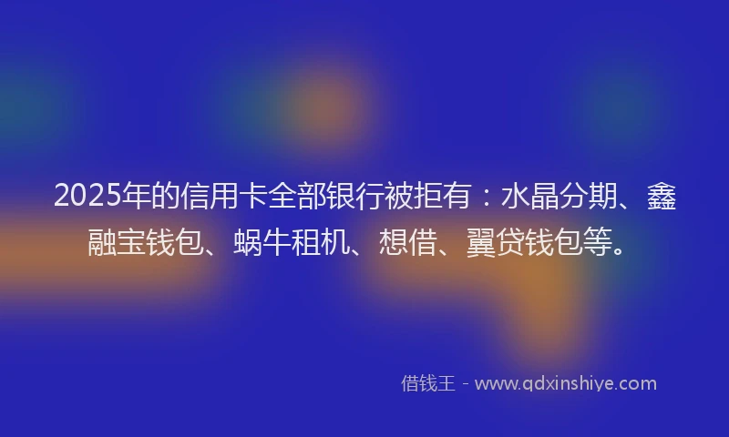 2025年的信用卡全部银行被拒有：水晶分期、鑫融宝钱包、蜗牛租机、想借、翼贷钱包等。