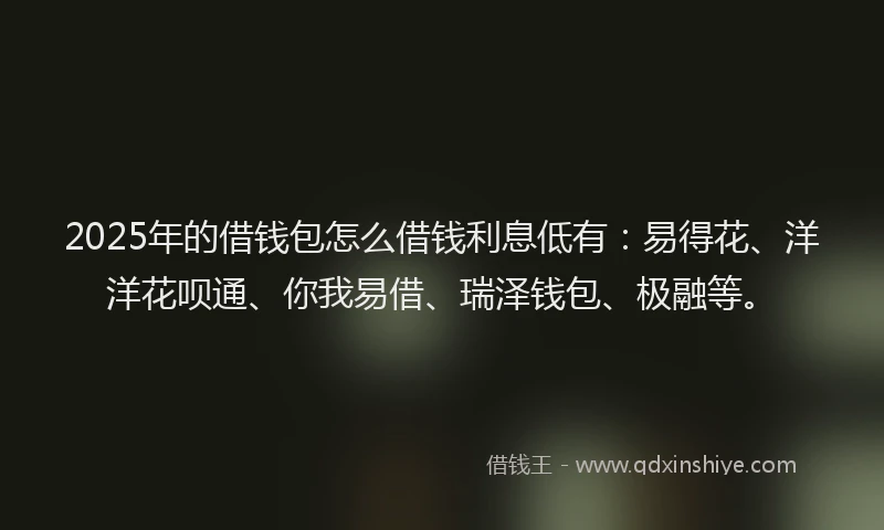 2025年的借钱包怎么借钱利息低有：易得花、洋洋花呗通、你我易借、瑞泽钱包、极融等。