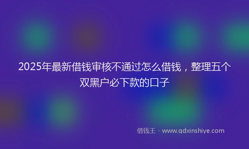 2025年最新借钱审核不通过怎么借钱，整理五个双黑户必下款的口子