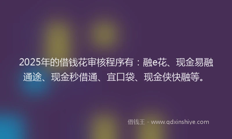 2025年的借钱花审核程序有：融e花、现金易融通途、现金秒借通、宜口袋、现金侠快融等。