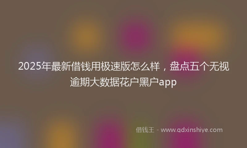 2025年最新借钱用极速版怎么样，盘点五个无视逾期大数据花户黑户app