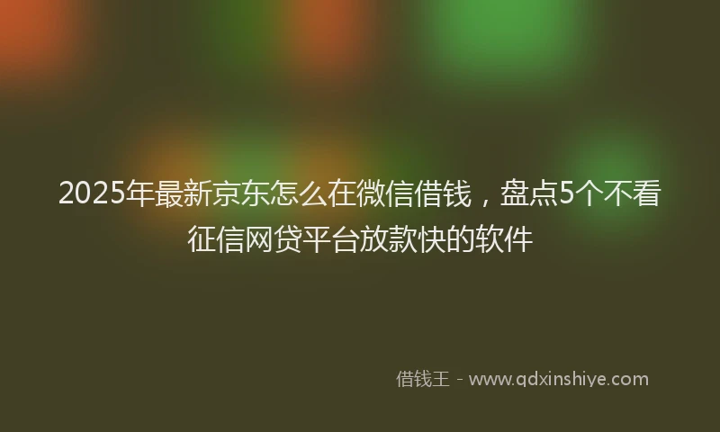 2025年最新京东怎么在微信借钱，盘点5个不看征信网贷平台放款快的软件