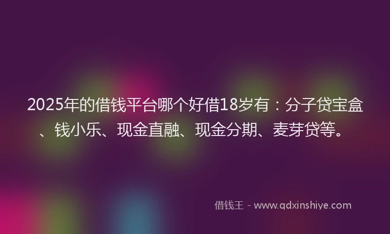 2025年的借钱平台哪个好借18岁有：分子贷宝盒、钱小乐、现金直融、现金分期、麦芽贷等。