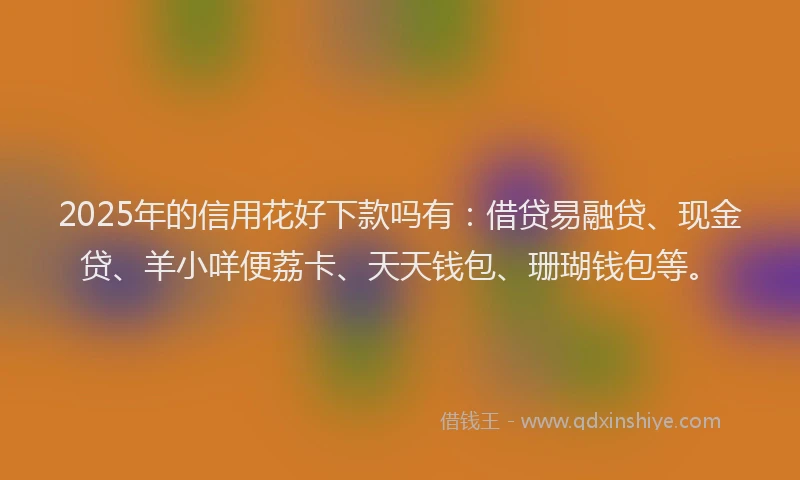 2025年的信用花好下款吗有：借贷易融贷、现金贷、羊小咩便荔卡、天天钱包、珊瑚钱包等。