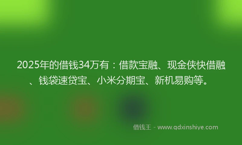 2025年的借钱34万有：借款宝融、现金侠快借融、钱袋速贷宝、小米分期宝、新机易购等。