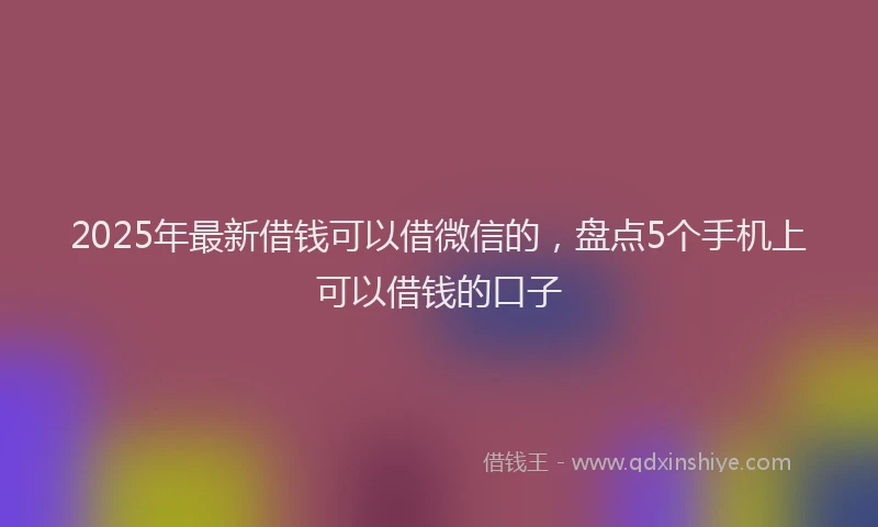 2025年最新借钱可以借微信的，盘点5个手机上可以借钱的口子