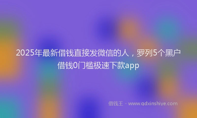 2025年最新借钱直接发微信的人，罗列5个黑户借钱0门槛极速下款app