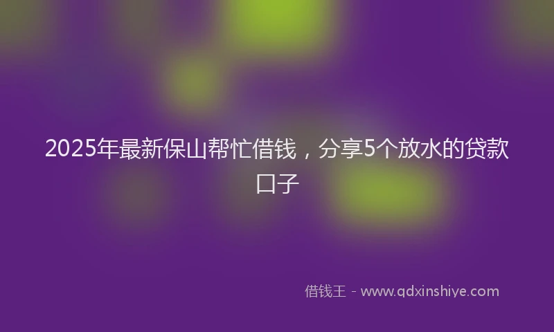 2025年最新保山帮忙借钱，分享5个放水的贷款口子