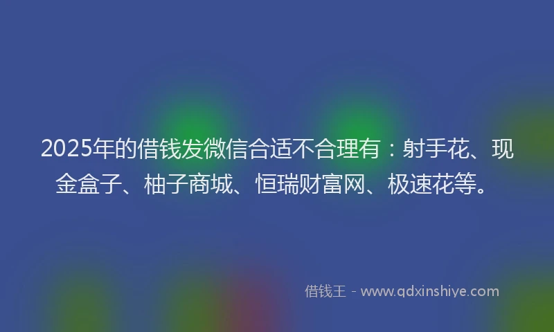 2025年的借钱发微信合适不合理有：射手花、现金盒子、柚子商城、恒瑞财富网、极速花等。