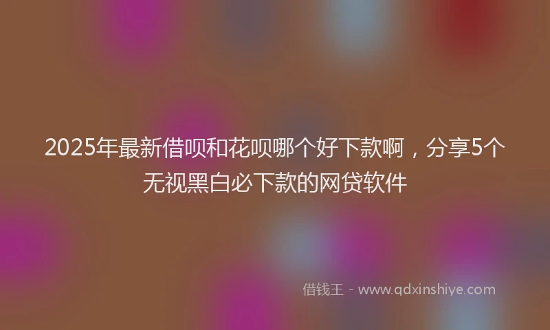 2025年最新借呗和花呗哪个好下款啊，分享5个无视黑白必下款的网贷软件