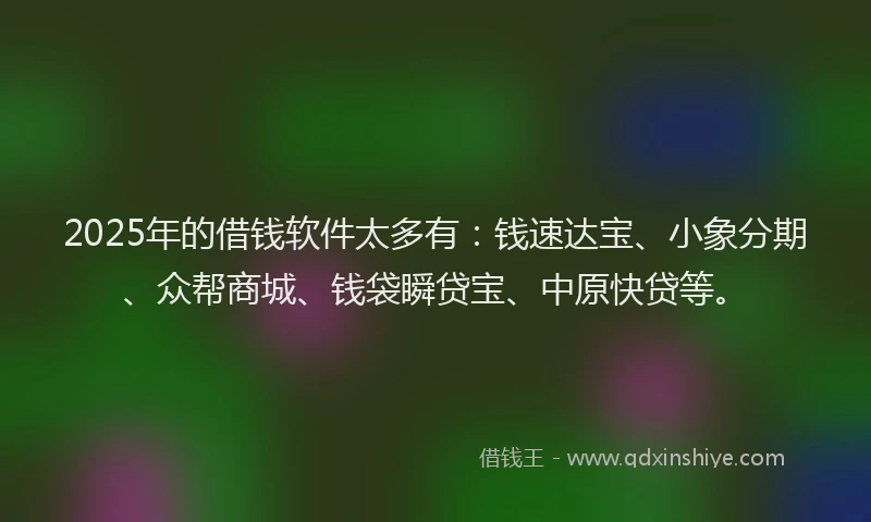2025年的借钱软件太多有：钱速达宝、小象分期、众帮商城、钱袋瞬贷宝、中原快贷等。