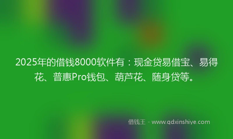 2025年的借钱8000软件有：现金贷易借宝、易得花、普惠Pro钱包、葫芦花、随身贷等。