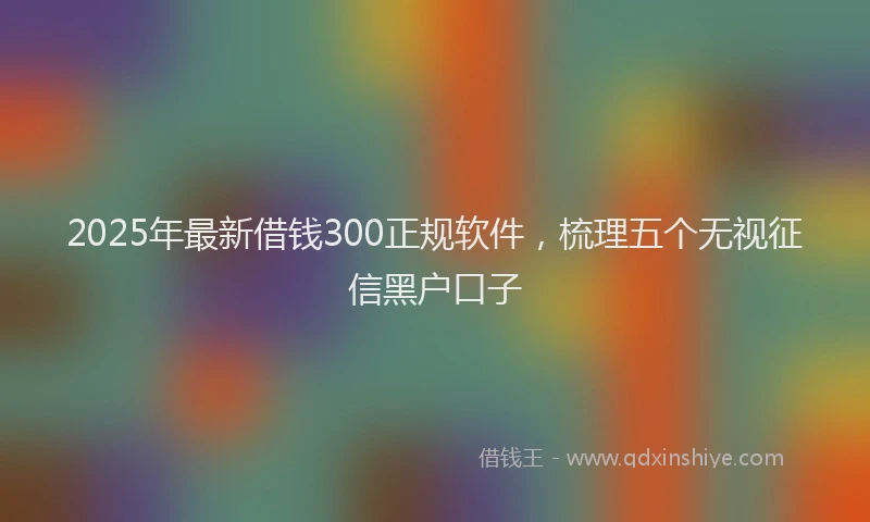 2025年最新借钱300正规软件，梳理五个无视征信黑户口子