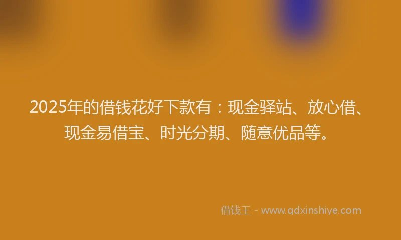 2025年的借钱花好下款有：现金驿站、放心借、现金易借宝、时光分期、随意优品等。
